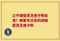 辽宁破壁灵芝孢子粉批发？哪里可以买的到破壁灵芝孢子粉