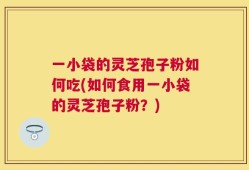 一小袋的灵芝孢子粉如何吃(如何食用一小袋的灵芝孢子粉？)