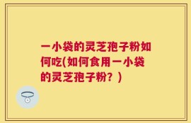 一小袋的灵芝孢子粉如何吃(如何食用一小袋的灵芝孢子粉？)