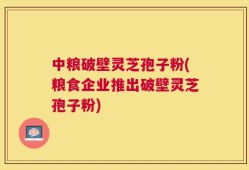 中粮破壁灵芝孢子粉(粮食企业推出破壁灵芝孢子粉)