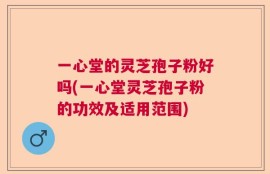 一心堂的灵芝孢子粉好吗(一心堂灵芝孢子粉的功效及适用范围)