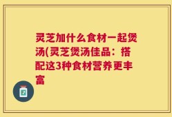 灵芝加什么食材一起煲汤(灵芝煲汤佳品：搭配这3种食材营养更丰富