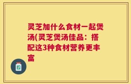 灵芝加什么食材一起煲汤(灵芝煲汤佳品：搭配这3种食材营养更丰富