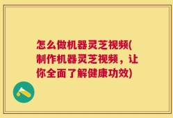 怎么做机器灵芝视频(制作机器灵芝视频，让你全面了解健康功效)