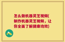 怎么做机器灵芝视频(制作机器灵芝视频，让你全面了解健康功效)