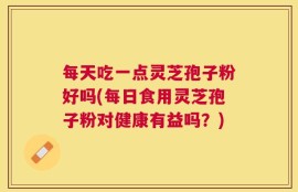 每天吃一点灵芝孢子粉好吗(每日食用灵芝孢子粉对健康有益吗？)