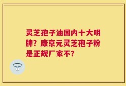 灵芝孢子油国内十大明牌？康京元灵芝孢子粉是正规厂家不？