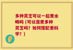 多种灵芝可以一起煮水喝吗 (可以混煮多种灵芝吗？如何搭配更科学？)