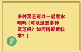 多种灵芝可以一起煮水喝吗 (可以混煮多种灵芝吗？如何搭配更科学？)