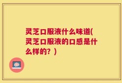 灵芝口服液什么味道(灵芝口服液的口感是什么样的？)