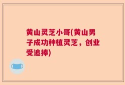 黄山灵芝小哥(黄山男子成功种植灵芝，创业受追捧)