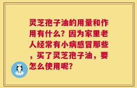 灵芝孢子油的用量和作用有什么？因为家里老人经常有小病感冒那些，买了灵芝孢子油，要怎么使用呢？
