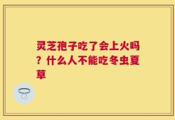 灵芝孢子吃了会上火吗？什么人不能吃冬虫夏草