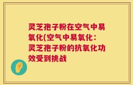 灵芝孢子粉在空气中易氧化(空气中易氧化：灵芝孢子粉的抗氧化功效受到挑战