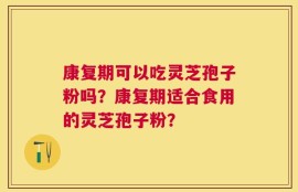 康复期可以吃灵芝孢子粉吗？康复期适合食用的灵芝孢子粉？