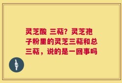 灵芝酸 三萜？灵芝孢子粉里的灵芝三萜和总三萜，说的是一回事吗