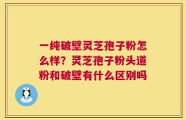 一纯破壁灵芝孢子粉怎么样？灵芝孢子粉头道粉和破壁有什么区别吗