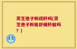 灵芝孢子粉疏肝吗(灵芝孢子粉能舒缓肝脏吗？)
