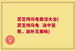 灵芝炖乌龟做法大全(灵芝炖乌龟  汤中至尊，滋补又美味)