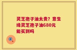 灵芝孢子油太贵？意生缘灵芝孢子油680元能买到吗