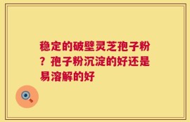 稳定的破壁灵芝孢子粉？孢子粉沉淀的好还是易溶解的好