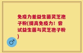 免疫力差益生菌灵芝孢子粉(提高免疫力！尝试益生菌与灵芝孢子粉)
