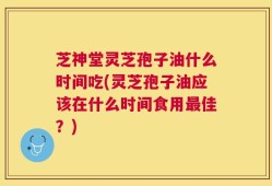 芝神堂灵芝孢子油什么时间吃(灵芝孢子油应该在什么时间食用最佳？)
