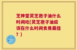 芝神堂灵芝孢子油什么时间吃(灵芝孢子油应该在什么时间食用最佳？)