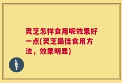 灵芝怎样食用呢效果好一点(灵芝最佳食用方法，效果明显)