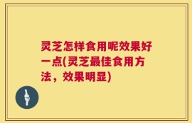 灵芝怎样食用呢效果好一点(灵芝最佳食用方法，效果明显)