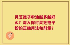 灵芝孢子粉油越多越好么？深入探讨灵芝孢子粉的正确用法和剂量？