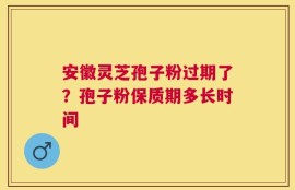 安徽灵芝孢子粉过期了？孢子粉保质期多长时间