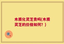 木质化灵芝贵吗(木质灵芝的价格如何？)