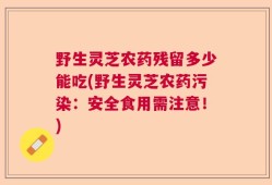 野生灵芝农药残留多少能吃(野生灵芝农药污染：安全食用需注意！)