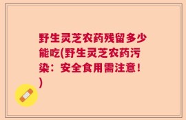 野生灵芝农药残留多少能吃(野生灵芝农药污染：安全食用需注意！)