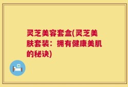 灵芝美容套盒(灵芝美肤套装：拥有健康美肌的秘诀)