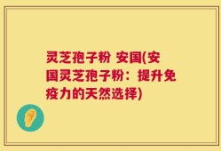 灵芝孢子粉 安国(安国灵芝孢子粉：提升免疫力的天然选择)