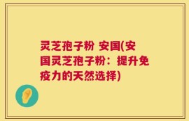 灵芝孢子粉 安国(安国灵芝孢子粉：提升免疫力的天然选择)