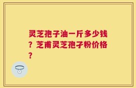 灵芝孢子油一斤多少钱？芝甫灵芝孢孑粉价格？