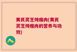黄芪灵芝炖瘦肉(黄芪灵芝炖瘦肉的营养与功效)