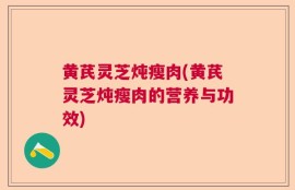 黄芪灵芝炖瘦肉(黄芪灵芝炖瘦肉的营养与功效)