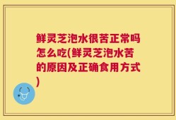 鲜灵芝泡水很苦正常吗怎么吃(鲜灵芝泡水苦的原因及正确食用方式)