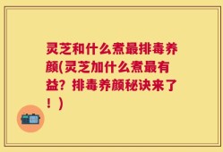 灵芝和什么煮最排毒养颜(灵芝加什么煮最有益？排毒养颜秘诀来了！)