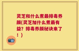 灵芝和什么煮最排毒养颜(灵芝加什么煮最有益？排毒养颜秘诀来了！)