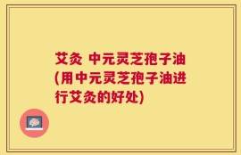 艾灸 中元灵芝孢子油(用中元灵芝孢子油进行艾灸的好处)