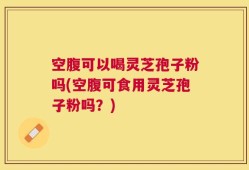 空腹可以喝灵芝孢子粉吗(空腹可食用灵芝孢子粉吗？)