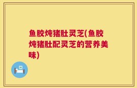 鱼胶炖猪肚灵芝(鱼胶炖猪肚配灵芝的营养美味)