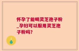 怀孕了能喝灵芝孢子粉_孕妇可以服用灵芝孢子粉吗？