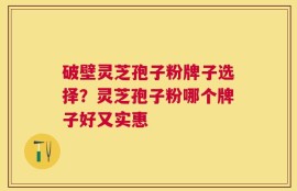 破壁灵芝孢子粉牌子选择？灵芝孢子粉哪个牌子好又实惠