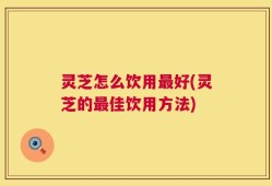 灵芝怎么饮用最好(灵芝的最佳饮用方法)
